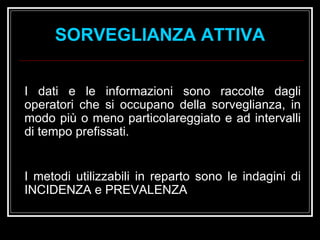 I dati e le informazioni sono raccolte dagli operatori che si occupano della sorveglianza, in modo più o meno particolareggiato e ad intervalli di tempo prefissati. I metodi utilizzabili in reparto sono le indagini di INCIDENZA e PREVALENZA SORVEGLIANZA ATTIVA 