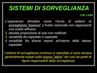 L’esperienza dimostra come l’avvio di sistemi di  sorveglianza "passiva"  a livello nazionale non rappresenti una scelta efficace: elevata proporzione di casi non notificati variabilità da ospedale a ospedale  variabilità fra diversi reparti all’interno dello stesso ospedale I sistemi di sorveglianza continua in ospedale si sono dunque generalmente basati sulla  ricerca "attiva " dei casi da parte di figure responsabili della sorveglianza SISTEMI DI SORVEGLIANZA C.M. n.8/88 
