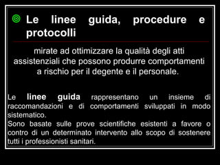 mirate ad ottimizzare la qualità degli atti assistenziali che possono produrre comportamenti a rischio per il degente e il personale.  Le linee guida, procedure e protocolli Le  linee guida  rappresentano un insieme di raccomandazioni e di comportamenti sviluppati in modo sistematico. Sono basate sulle prove scientifiche esistenti a favore o contro di un determinato intervento allo scopo di sostenere tutti i professionisti sanitari. 