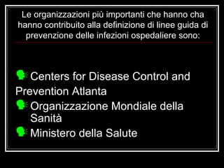 Le organizzazioni più importanti che hanno cha hanno contribuito alla definizione di linee guida di prevenzione delle infezioni ospedaliere sono: Centers for Disease Control and Prevention Atlanta Organizzazione Mondiale della Sanità Ministero della Salute 