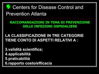Centers for Disease Control and Prevention Atlanta LA CLASSIFICAZIONE IN TRE CATEGORIE TIENE CONTO DI ASPETTI RELATIVI A : validità scientifica; applicabilità praticabilità rapporto costo/efficacia RACCOMANDAZIONI IN TEMA DI PREVENZIONE DELLE INFEZIONI OSPEDALIERE 