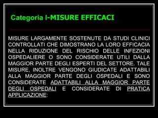 Categoria I -MISURE EFFICACI MISURE LARGAMENTE SOSTENUTE DA STUDI CLINICI CONTROLLATI CHE DIMOSTRANO LA LORO EFFICACIA NELLA RIDUZIONE DEL RISCHIO DELLE INFEZIONI OSPEDALIERE O SONO CONSIDERATE UTILI DALLA MAGGIOR PARTE DEGLI ESPERTI DEL SETTORE. TALE MISURE, INOLTRE VENGONO GIUDICATE ADATTABILI ALLA MAGGIOR PARTE DEGLI OSPEDALI E SONO CONSIDERATE  ADATTABILI ALLA MAGGIOR PARTE DEGLI OSPEDALI  E CONSIDERATE DI  PRATICA APPLICAZIONE :   