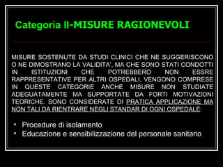 Categoria II -MISURE RAGIONEVOLI MISURE SOSTENUTE DA STUDI CLINICI CHE NE SUGGERISCONO O NE DIMOSTRANO LA VALIDITA’, MA CHE SONO STATI CONDOTTI IN ISTITUZIONI CHE POTREBBERO NON ESSRE RAPPRESENTATIVE PER ALTRI OSPEDALI. VENGONO COMPRESE IN QUESTE CATEGORIE ANCHE MISURE NON STUDIATE ADEGUATAMENTE MA SUPPORTATE DA FORTI MOTIVAZIONI TEORICHE. SONO CONSIDERATE DI  PRATICA APPLICAZIONE MA NON TALI DA RIENTRARE NEGLI STANDAR DI OGNI OSPEDALE :  Procedure di isolamento Educazione e sensibilizzazione del personale sanitario 
