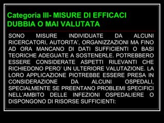 Categoria III-   MISURE DI EFFICACI DUBBIA O MAI VALUTATA   SONO MISURE INDIVIDUATE DA ALCUNI RICERCATORI, AUTORITA’, ORGANIZZAZIONI MA FINO AD ORA MANCANO DI DATI SUFFICIENTI O BASI TEORICHE ADEGUATE A SOSTENERLE. POTREBBERO ESSERE CONSIDERATE ASPETTI RILEVANTI CHE RICHIEDONO PERO’ UN ULTERIORE VALUTAZIONE. LA LORO APPLICAZIONE PIOTREBBE ESSERE PRESA IN CONSIDERAZIONE DA ALCUNI OSPEDALI, SPECIALMENTE SE PREENTANO PROBLEMI SPECIFICI NELL’AMBITO DELLE INFEZIONI OSPEDALIERE O DISPONGONO DI RISORSE SUFFICIENTI: 
