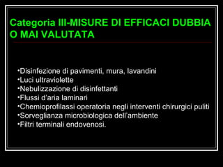 Disinfezione di pavimenti, mura, lavandini Luci ultraviolette Nebulizzazione di disinfettanti Flussi d’aria laminari Chemioprofilassi operatoria negli interventi chirurgici puliti Sorveglianza microbiologica dell’ambiente Filtri terminali endovenosi. Categoria III-MISURE DI EFFICACI DUBBIA O MAI VALUTATA  