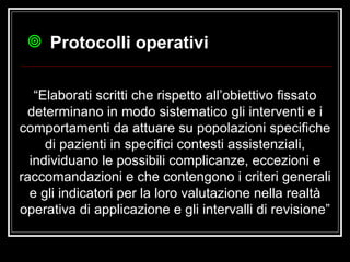 “ Elaborati scritti che rispetto all’obiettivo fissato determinano in modo sistematico gli interventi e i comportamenti da attuare su popolazioni specifiche di pazienti in specifici contesti assistenziali, individuano le possibili complicanze, eccezioni e raccomandazioni e che contengono i criteri generali e gli indicatori per la loro valutazione nella realtà operativa di applicazione e gli intervalli di revisione” Protocolli operativi 