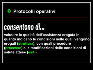 valutare la qualità dell’assistenza erogata in quanto indicano le condizioni nelle quali vengono erogati ( struttura ), con quali procedure ( processo ) e le modificazioni delle condizioni di salute attese ( esiti )   consentono di... Protocolli operativi 