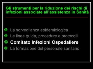 La sorveglianza epidemiologica Le linee guida, procedure e protocolli Comitato Infezioni Ospedaliere   La formazione del personale sanitario Gli strumenti per la riduzione dei rischi di infezioni associate all’assistenza in Sanità 
