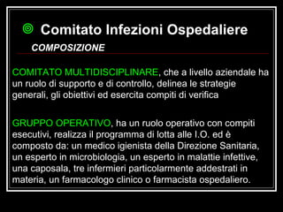 Comitato Infezioni Ospedaliere   COMPOSIZIONE COMITATO MULTIDISCIPLINARE , che a livello aziendale ha un ruolo di supporto e di controllo, delinea le strategie generali, gli obiettivi ed esercita compiti di verifica  GRUPPO OPERATIVO , ha un ruolo operativo con compiti esecutivi, realizza il programma di lotta alle I.O. ed è composto da: un medico igienista della Direzione Sanitaria, un esperto in microbiologia, un esperto in malattie infettive, una caposala, tre infermieri particolarmente addestrati in materia, un farmacologo clinico o farmacista ospedaliero. 