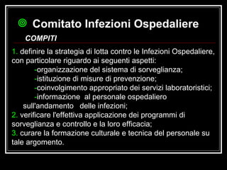 1.  definire la strategia di lotta contro le Infezioni Ospedaliere, con particolare riguardo ai seguenti aspetti:   - organizzazione del sistema di sorveglianza;  - istituzione di misure di prevenzione;  - coinvolgimento appropriato dei servizi laboratoristici;  - informazione  al personale ospedaliero sull'andamento  delle infezioni;  2.  verificare l'effettiva applicazione dei programmi di sorveglianza e controllo e la loro efficacia;  3.  curare la formazione culturale e tecnica del personale su tale argomento. Comitato Infezioni Ospedaliere   COMPITI 