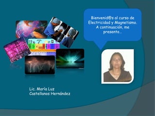 Lic. María Luz
Castellanos Hernández
Bienvenid@s al curso de
Electricidad y Magnetismo.
A continuación, me
presento…
 