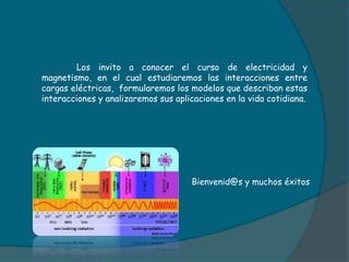 Los invito a conocer el curso de electricidad y
magnetismo, en el cual estudiaremos las interacciones entre
cargas eléctricas, formularemos los modelos que describan estas
interacciones y analizaremos sus aplicaciones en la vida cotidiana.
Bienvenid@s y muchos éxitos
 