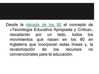 Desde la década de los 90 el concepto de
 «Tecnología Educativa Apropiada y Crítica»,
 rescatando por un lado, todos los
 movimientos que nacen en los 80 en
 Inglaterra que incorporan estas líneas y, la
 revalorización   de    los   recursos    no
 convencionales para la educación,
 