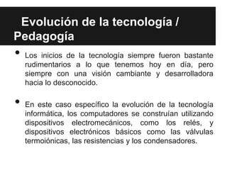 Evolución de la tecnología /
Pedagogía
•   Los inicios de la tecnología siempre fueron bastante
    rudimentarios a lo que tenemos hoy en día, pero
    siempre con una visión cambiante y desarrolladora
    hacia lo desconocido.

•   En este caso específico la evolución de la tecnología
    informática, los computadores se construían utilizando
    dispositivos electromecánicos, como los relés, y
    dispositivos electrónicos básicos como las válvulas
    termoiónicas, las resistencias y los condensadores.
 