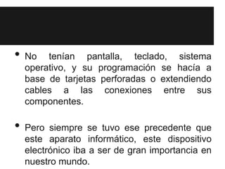 •   No tenían pantalla, teclado, sistema
    operativo, y su programación se hacía a
    base de tarjetas perforadas o extendiendo
    cables a las conexiones entre sus
    componentes.

•   Pero siempre se tuvo ese precedente que
    este aparato informático, este dispositivo
    electrónico iba a ser de gran importancia en
    nuestro mundo.
 