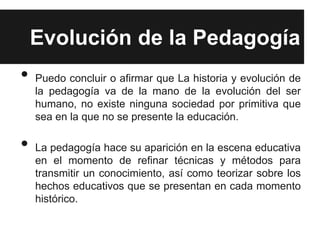 Evolución de la Pedagogía
•   Puedo concluir o afirmar que La historia y evolución de
    la pedagogía va de la mano de la evolución del ser
    humano, no existe ninguna sociedad por primitiva que
    sea en la que no se presente la educación.

•   La pedagogía hace su aparición en la escena educativa
    en el momento de refinar técnicas y métodos para
    transmitir un conocimiento, así como teorizar sobre los
    hechos educativos que se presentan en cada momento
    histórico.
 