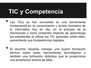 TIC y Competencia
•   Las TICs se han convertido en una herramienta
    fundamental en el conocimiento y acción formativa de
    la informática hoy en día, en el proceso de la
    información y como contenido implícito de aprendizaje
    los estudiantes al utilizar las TIC aprenden sobre ellas,
    aumentando sus competencias digitales.

•   El docente necesita manejar una buena formación
    técnica sobre estas herramientas tecnológicas y
    también una formación didáctica que le proporcione
    una enseñanza amena de ellas.
 