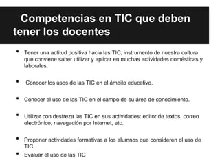 Competencias en TIC que deben
tener los docentes
•   Tener una actitud positiva hacia las TIC, instrumento de nuestra cultura
    que conviene saber utilizar y aplicar en muchas actividades domésticas y
    laborales.


•   Conocer los usos de las TIC en el ámbito educativo.


•   Conocer el uso de las TIC en el campo de su área de conocimiento.


•   Utilizar con destreza las TIC en sus actividades: editor de textos, correo
    electrónico, navegación por Internet, etc.


•   Proponer actividades formativas a los alumnos que consideren el uso de
    TIC.
•   Evaluar el uso de las TIC
 