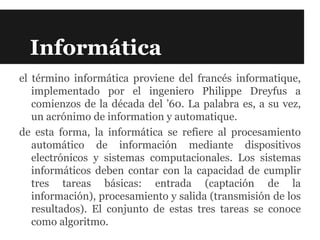 Informática
el término informática proviene del francés informatique,
   implementado por el ingeniero Philippe Dreyfus a
   comienzos de la década del ’60. La palabra es, a su vez,
   un acrónimo de information y automatique.
de esta forma, la informática se refiere al procesamiento
   automático de información mediante dispositivos
   electrónicos y sistemas computacionales. Los sistemas
   informáticos deben contar con la capacidad de cumplir
   tres tareas básicas: entrada (captación de la
   información), procesamiento y salida (transmisión de los
   resultados). El conjunto de estas tres tareas se conoce
   como algoritmo.
 