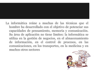 La informática reúne a muchas de las técnicas que el
  hombre ha desarrollado con el objetivo de potenciar sus
  capacidades de pensamiento, memoria y comunicación.
  Su área de aplicación no tiene límites: la informática se
  utiliza en la gestión de negocios, en el almacenamiento
  de información, en el control de procesos, en las
  comunicaciones, en los transportes, en la medicina y en
  muchos otros sectores
 