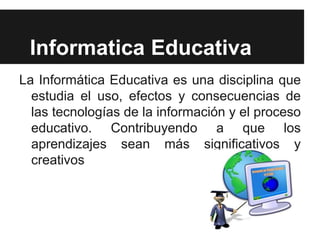 Informatica Educativa
La Informática Educativa es una disciplina que
  estudia el uso, efectos y consecuencias de
  las tecnologías de la información y el proceso
  educativo. Contribuyendo a que los
  aprendizajes sean más significativos y
  creativos
 