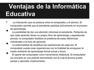 Ventajas de la Informática
Educativa
•      La interacción que se produce entre el computador y el alumno. El
    computador permite que el estudiante participe activamente en el proceso

•   de aprendizaje.
      La posibilidad de dar una atención individual al estudiante. Partiendo de
    que cada aprendiz tienen su propio ritmo de aprendizaje y experiencias
    previas, el computador facilitará el problema de estas diferencias

•   individuales a la hora de aprender
      La potencialidad de amplificar las experiencias de cada día. El
    computador puede crear experiencias con la finalidad de enriquecer el

•   medio ambiente de aprendizaje formal actual y futuro
      El aporte del computador como herramienta intelectual. El computador
    se convierte en una potente herramienta con la cual el alumno puede
    pensar y aprender creativamente.
 
