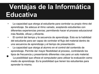 Ventajas de la Informática
Educativa
•   La capacidad que otorga al estudiante para controlar su propio ritmo del
  aprendizaje. Se adecua al ritmo variado, aceptando estudiantes con
  diferentes experiencias previas; permitiendo hacer el proceso educacional
  más flexible, eficaz y eficiente.
•   El control del tiempo y la secuencia de aprendizaje. Esto es la habilidad
  del estudiante para ser capaz de controlar el flujo del material dentro de
  una secuencia de aprendizaje y el tiempo de presentación.
•   La capacidad que otorga al alumno en el control del contenido de
  aprendizaje. Permite dar mayor flexibilidad al proceso, controlando los

• tipos de frecuencia y presentando diferentes vías para un solo material.
     La posibilidad que ofrece el computador para utilizar la evaluación como
  medio de aprendizaje. Es la posibilidad que tienen los estudiantes para
  aprender lo mismo;
 