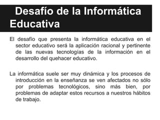 Desafío de la Informática
Educativa
El desafío que presenta la informática educativa en el
  sector educativo será la aplicación racional y pertinente
  de las nuevas tecnologías de la información en el
  desarrollo del quehacer educativo.

La informática suele ser muy dinámica y los procesos de
  introducción en la enseñanza se ven afectados no sólo
  por problemas tecnológicos, sino más bien, por
  problemas de adaptar estos recursos a nuestros hábitos
  de trabajo.
 