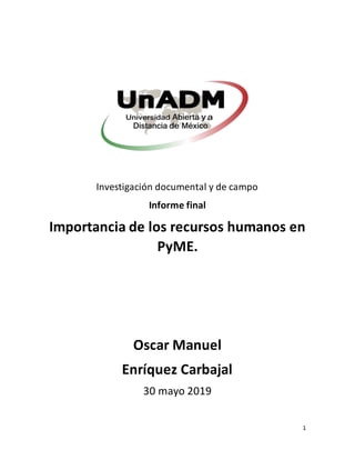 1
Investigación documental y de campo
Informe final
Importancia de los recursos humanos en
PyME.
Oscar Manuel
Enríquez Carbajal
30 mayo 2019
 