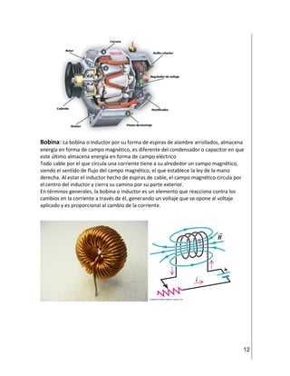 12
Bobina: La bobina o inductor por su forma de espiras de alambre arrollados, almacena
energía en forma de campo magnético, es diferente del condensador o capacitor en que
este último almacena energía en forma de campo eléctrico
Todo cable por el que circula una corriente tiene a su alrededor un campo magnético,
siendo el sentido de flujo del campo magnético, el que establece la ley de la mano
derecha. Al estar el inductor hecho de espiras de cable, el campo magnético circula por
el centro del inductor y cierra su camino por su parte exterior.
En términos generales, la bobina o inductor es un elemento que reacciona contra los
cambios en la corriente a través de él, generando un voltaje que se opone al voltaje
aplicado y es proporcional al cambio de la corriente.
 