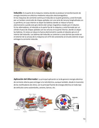 13
Inducido: Es la parte de la máquina rotativa donde se produce la transformación de
energía mecánica en eléctrica mediante inducción electromagnética.
En las máquinas de corriente continua el inducido es la parte giratoria, y está formado
por un tambor construido de chapas apiladas con una serie de ranuras longitudinales en
su periferia, en cuyo interior se alojan las bobinas donde se induce la fuerza
electromotriz cuando este gira dentro del campo magnético creado por el inductor.
En los alternadores, el inducido es la parte fija de la máquina, y está formado por un
cilindro hueco de chapas apiladas con las ranuras en la parte interior, donde se alojan
las bobinas. En estas se induce la fuerza electromotriz cuando el inductor gira en el
interior del inducido. Las bobinas del inducido se conectan a unas bornas que están en
el exterior de la carcasa de la máquina con el fin de conectarlas al circuito exterior al que
entregan la corriente inducida.
Aplicación del Alternador: La principal aplicación es la de generar energía eléctrica
de corriente alterna para entregar a la red eléctrica, aunque también, desde la invención
de los rectificadores de silicio, son la principal fuente de energía eléctrica en todo tipo
de vehículos como automóviles, aviones, barcos, etc.
 