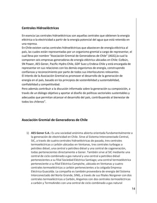 14
Centrales Hidroeléctricas
En esencia Las centrales hidroeléctricas son aquellas centrales que obtienen la energía
eléctrica o la electricidad a partir de la energía potencial del agua que está retenida en
una represa.
En Chile existen varias centrales hidroeléctricas que abastecen de energía eléctrica al
país, las cuales están representadas por un organismo gremial a cargo de representar, el
cual lleva por nombre “Asociación Gremial de Generadoras de Chile” (AGG),la cual la
componen seis empresas generadoras de energía eléctrica ubicadas en Chile: Colbún,
SN Power, AES Gener, Pacific-Hydro Chile, GDF Suez y Endesa Chile y está encargada de
representar en sus relaciones con los demás organismos de energía, construyendo
confianzas y reconocimiento por parte de todos sus interlocutores relevantes.
El interés de la Asociación Gremial es promover el desarrollo de la generación de
energía en el país, basado en los principios de sostenibilidad y sustentabilidad,
confiabilidad y competitividad.
Pero además contribuir a la discusión informada sobre la generación su composición, a
través de un diálogo objetivo y aportar al diseño de políticas sectoriales sustentables y
adecuadas que permitan alcanzar el desarrollo del país, contribuyendo al bienestar de
todos los chilenos”.
Asociación Gremial de Generadoras de Chile
1) AES Gener S.A.: Es una sociedad anónima abierta orientada fundamentalmente a
la generación de electricidad en Chile. Sirve al Sistema Interconectado Central,
SIC, a través de cuatro centrales hidroeléctricas de pasada, tres centrales
termoeléctricas a carbón ubicadas en Ventanas, tres centrales turbogas a
petróleo diésel, una central a petróleo diésel y una central de cogeneración,
todas pertenecientes directamente a Gener. También sirve al SIC mediante una
central de ciclo combinado a gas natural y una central a petróleo diésel
pertenecientes a su filial Sociedad Eléctrica Santiago; una central termoeléctrica
perteneciente a su filial Eléctrica Campiche, ubicada en Ventanas y cuatro
centrales termoeléctricas a carbón pertenecientes a la coligada Empresa
Eléctrica Guacolda. La compañía es también proveedora de energía del Sistema
Interconectado del Norte Grande, SING, a través de sus filiales Norgener con dos
centrales termoeléctricas a Carbón, Angamos con dos centrales termoeléctricas
a carbón y TermoAndes con una central de ciclo combinado a gas natural
 