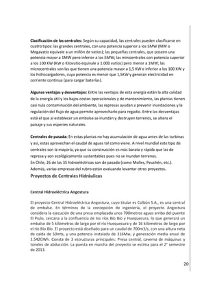 20
Clasificación de las centrales: Según su capacidad, las centrales pueden clasificarse en
cuatro tipos: las grandes centrales, con una potencia superior a los 5MW (MW o
Megavatio equivale a un millón de vatios); las pequeñas centrales, que poseen una
potencia mayor a 1MW pero inferior a los 5MW; las minicentrales con potencia superior
a los 100 KW (KW o Kilovatio equivale a 1.000 vatios) pero menor a 1MW; las
microcentrales son las que tienen una potencia mayor a 1,5 KW e inferior a los 100 KW y
los hidrocargadores, cuya potencia es menor que 1,5KW y generan electricidad en
corriente continua (para cargar baterías).
Algunas ventajas y desventajas: Entre las ventajas de esta energía están la alta calidad
de la energía útil y los bajos costos operacionales y de mantenimiento, las plantas tienen
casi nula contaminación del ambiente, las represas ayudan a prevenir inundaciones y la
regulación del flujo de agua permite aprovecharlo para regadío. Entre las desventajas
está el que al establecer un embalse se inundan y destruyen terrenos, se altera el
paisaje y sus especies naturales.
Centrales de pasada: En estas plantas no hay acumulación de agua antes de las turbinas
y así, estas aprovechan el caudal de aguas tal como viene. A nivel mundial este tipo de
centrales son la mayoría, ya que su construcción es más barata y rápida que las de
represa y son ecológicamente sustentables pues no se inundan terrenos.
En Chile, 26 de las 35 hidroeléctricas son de pasada (como Molles, Peuchén, etc.).
Además, varias empresas del rubro están evaluando levantar otros proyectos.
Proyectos de Centrales Hidráulicas
Central Hidroeléctrica Angostura
El proyecto Central Hidroeléctrica Angostura, cuyo titular es Colbún S.A., es una central
de embalse. En términos de la concepción de ingeniería, el proyecto Angostura
considera la ejecución de una presa emplazada unos 700metros aguas arriba del puente
El Piulo, cercana a la confluencia de los ríos Bío Bío y Huequecura, lo que generará un
embalse de 5 kilómetros de largo por el río Huequecura y de 16 kilómetros de largo por
el río Bío Bío. El proyecto está diseñado para un caudal de 700m3/s, con una altura neta
de caída de 50mts, y una potencia instalada de 316Mw, y generación media anual de
1.542GWh. Consta de 3 estructuras principales: Presa central, caverna de máquinas y
túneles de abducción. La puesta en marcha del proyecto se estima para el 2° semestre
de 2013.
 