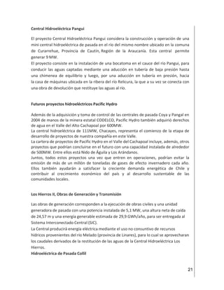 21
Central Hidroeléctrica Pangui
El proyecto Central Hidroeléctrica Pangui considera la construcción y operación de una
mini central hidroeléctrica de pasada en el río del mismo nombre ubicado en la comuna
de Curarrehue, Provincia de Cautín, Región de la Araucanía. Esta central permite
generar 9 MW.
El proyecto consiste en la instalación de una bocatoma en el cauce del río Pangui, para
conducir las aguas captadas mediante una aducción en tubería de baja presión hasta
una chimenea de equilibrio y luego, por una aducción en tubería en presión, hacia
la casa de máquinas ubicada en la ribera del río Relicura, la que a su vez se conecta con
una obra de devolución que restituye las aguas al río.
Futuros proyectos hidroeléctricos Pacific Hydro
Además de la adquisición y toma de control de las centrales de pasada Coya y Pangal en
2004 de manos de la minera estatal CODELCO, Pacific Hydro también adquirió derechos
de agua en el Valle del Alto Cachapoal por 600MW.
La central hidroeléctrica de 111MW, Chacayes, representa el comienzo de la etapa de
desarrollo de proyectos de nuestra compañía en este Valle.
La cartera de proyectos de Pacific Hydro en el Valle del Cachapoal incluye, además, otros
proyectos que podrían concluirse en el futuro con una capacidad instalada de alrededor
de 500MW. Entre ellos está Nido de Águila y Los Arándanos.
Juntos, todos estos proyectos una vez que entren en operaciones, podrían evitar la
emisión de más de un millón de toneladas de gases de efecto invernadero cada año.
Ellos también ayudarán a satisfacer la creciente demanda energética de Chile y
contribuir al crecimiento económico del país y al desarrollo sustentable de las
comunidades locales.
Los Hierros II, Obras de Generación y Transmisión
Las obras de generación corresponden a la ejecución de obras civiles y una unidad
generadora de pasada con una potencia instalada de 5,1 MW, una altura neta de caída
de 24,57 m y una energía generable estimada de 29,9 GWh/año, para ser entregada al
Sistema Interconectado Central (SIC).
La Central producirá energía eléctrica mediante el uso no consuntivo de recursos
hídricos provenientes del río Melado (provincia de Linares), para lo cual se aprovecharan
los caudales derivados de la restitución de las aguas de la Central Hidroeléctrica Los
Hierros.
Hidroeléctrica de Pasada Collil
 