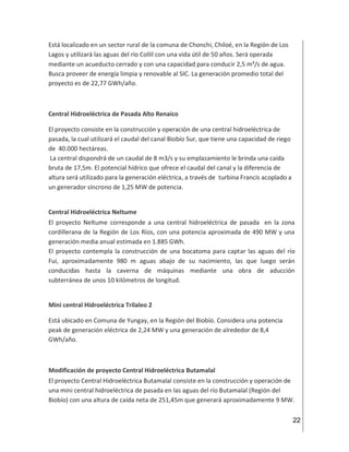 22
Está localizado en un sector rural de la comuna de Chonchi, Chiloé, en la Región de Los
Lagos y utilizará las aguas del río Collil con una vida útil de 50 años. Será operada
mediante un acueducto cerrado y con una capacidad para conducir 2,5 m³/s de agua.
Busca proveer de energía limpia y renovable al SIC. La generación promedio total del
proyecto es de 22,77 GWh/año.
Central Hidroeléctrica de Pasada Alto Renaico
El proyecto consiste en la construcción y operación de una central hidroeléctrica de
pasada, la cual utilizará el caudal del canal Biobío Sur, que tiene una capacidad de riego
de 40.000 hectáreas.
La central dispondrá de un caudal de 8 m3/s y su emplazamiento le brinda una caída
bruta de 17,5m. El potencial hídrico que ofrece el caudal del canal y la diferencia de
altura será utilizado para la generación eléctrica, a través de turbina Francis acoplado a
un generador síncrono de 1,25 MW de potencia.
Central Hidroeléctrica Neltume
El proyecto Neltume corresponde a una central hidroeléctrica de pasada en la zona
cordillerana de la Región de Los Ríos, con una potencia aproximada de 490 MW y una
generación media anual estimada en 1.885 GWh.
El proyecto contempla la construcción de una bocatoma para captar las aguas del río
Fui, aproximadamente 980 m aguas abajo de su nacimiento, las que luego serán
conducidas hasta la caverna de máquinas mediante una obra de aducción
subterránea de unos 10 kilómetros de longitud.
Mini central Hidroeléctrica Trilaleo 2
Está ubicado en Comuna de Yungay, en la Región del Biobío. Considera una potencia
peak de generación eléctrica de 2,24 MW y una generación de alrededor de 8,4
GWh/año.
Modificación de proyecto Central Hidroeléctrica Butamalal
El proyecto Central Hidroeléctrica Butamalal consiste en la construcción y operación de
una mini central hidroeléctrica de pasada en las aguas del río Butamalal (Región del
Biobío) con una altura de caída neta de 251,45m que generará aproximadamente 9 MW.
 