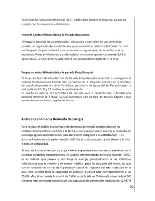 23
El Servicio de Evaluación Ambiental (SEA), ha decidido abortar el proyecto, ya que no
cumplía con los requisitos establecidos.
Pequeña Central Hidroeléctrica de Pasada Baquedano
El Proyecto consiste en la construcción, instalación y operación de una central de
pasada, sin regulación del caudal del río, que aprovecha el potencial hidroeléctrico del
río Cholguán (Región del Biobío), inmediatamente aguas abajo de la confluencia del
estero Las Mulas en el mismo, y las devuelve al mismo río, aproximadamente 9,4 km
aguas abajo. La Central de Pasada tendrá una capacidad instalada de 17,8 MW.
Proyecto central Hidroeléctrica de pasada Perquilauquén
El Proyecto Central Hidroeléctrico de Pasada Perquilauquén inyectará su energía en el
Sistema Interconectado Central (SIC) en San Carlos. El Proyecto consiste en 3 centrales
de pasada dispuestas en serie hidráulica, aprovecha las aguas del río Perquilauquén y
una caída de 22, 22 y 17 metros, respectivamente.
La puesta en marcha del proyecto está prevista para el presente año, y tendría una
potencia nominal de 17MW, la cual funcionara con un tipo de turbina Kaplan y que
estará ubicada en Parral, región del Maule.
Análisis Económico y Demanda de Energía.
Para realizar el análisis económico y de demanda de energía relacionado con las
centrales hidroeléctricas en Chile a la fecha, es necesario primero analizar el mercado de
la energía (generación/consumo) para dar ciertos márgenes a nuestro trabajo. Los
datos utilizados en esta parte no están del todo actualizados, pero estos tienen a lo más
4 años de antigüedad.
Al año 2011 Chile conto con 16.972,6 MW de capacidad bruta instalada, distribuida en 4
sistemas eléctricos independientes. El sistema interconectado del Norte Grande (SING),
es el sistema que provee y distribuye la energía principalmente a las industrias
relacionadas con la minería y en menor medida para las ciudades del norte, las que
tienen alrededor de un 5% de la población nacional; respecto del total instalado en el
país, este sistema tenía la capacidad de producir 4.343,84 MW correspondientes a un
25,6%. Más al sur, desde la ciudad de Taltal hasta la isla de Chiloé está conectado al SIC
(Sistema interconectado central) con una capacidad de generación instalada de 12.487,9
 