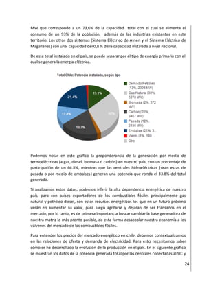 24
MW que corresponde a un 73,6% de la capacidad total con el cual se alimenta el
consumo de un 93% de la población, además de las industrias existentes en este
territorio. Los otros dos sistemas (Sistema Eléctrico de Aysén y el Sistema Eléctrico de
Magallanes) con una capacidad del 0,8 % de la capacidad instalada a nivel nacional.
De este total instalado en el país, se puede separar por el tipo de energía primaria con el
cual se genera la energía eléctrica.
Podemos notar en este grafico la preponderancia de la generación por medio de
termoeléctricas (a gas, diesel, biomasa o carbón) en nuestro país, con un porcentaje de
participación de un 64.8%, mientras que las centrales hidroeléctricas (sean estas de
pasada o por medio de embalses) generan una potencia que ronda el 33.8% del total
generado.
Si analizamos estos datos, podemos inferir la alta dependencia energética de nuestro
país, para con países exportadores de los combustibles fósiles principalmente gas
natural y petróleo diesel, son estos recursos energéticos los que en un futuro próximo
verán en aumentar su valor, para luego agotarse y dejaran de ser transados en el
mercado, por lo tanto, es de primera importancia buscar cambiar la base generadora de
nuestra matriz lo más pronto posible, de esta forma desacoplar nuestra economía a los
vaivenes del mercado de los combustibles fósiles.
Para entender los precios del mercado energético en chile, debemos contextualizarnos
en las relaciones de oferta y demanda de electricidad. Para esto necesitamos saber
cómo se ha desarrollado la evolución de la producción en el país. En el siguiente grafico
se muestran los datos de la potencia generada total por las centrales conectadas al SIC y
 