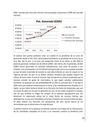 25
SING, recordar que estos dos sistemas interconectados representan el 99% del mercado
nacional.
Al analizar este grafico podemos notar un cambio en la pendiente de la curva de
generación desde el año 2011, pero proporcionalmente, la pendiente de la curva no es
muy alta, por lo que si se hace una proyección lineal de los datos, al año 2020 la
potencia generada rondaran los 65.293,56 [GWh]. Del último año muestreado, 20.583
[GWh] fueron generados en centrales hidroeléctricas sean estas de pasada o con
embalse, esto corresponde a un 33.23% del total generado, esto esto se puede entender
ya que durante el periodo de estudio se está desarrollando un ciclo de sequía en las
regiones del país, las que no se divisan cambios climaticos que puedan mejorar los
índices de lluvia caida. Si esto lo miramos bajo la lupa de los efectos producidos por la
excesiva emisión de gases de invernadero, lo que según variadas publicaciones
científicas, se proyecta con una probabilidad de un 95% un aumento de 5 °C de aquí al
2050 haría que cambiara drásticamente el clima, y los comportamientos fluviales en la
región, ya que habrá sectores donde no se formaran los hielos de temporada, que son
las masas de agua con las que se alimentan los ríos, en los cuales se genera la energía,
con los que también se riegan los campos de la industria agropecuaria que nos
alimentan. Es importante utilizar de la mejor forma los recursos hídricos que
dispongamos, ya que en la actualidad, ya existen embalses con escasos niveles de agua.
Se debe realizar una discusión con perspectivas del bien común futuro de las
comunidades que se desarrollan a lo largo del país.
El grafico histórico de la potencia consumida muestra una imagen de las fluctuaciones
de las actividades realizadas en el país, y es necesario conocer su tendencia para
55.920,44
56.306,67
56.644,46
58.256,74
59.384,83 y = 887,88x + 54639
53.000,00
54.000,00
55.000,00
56.000,00
57.000,00
58.000,00
59.000,00
60.000,00
2009 2010 2011 2012 2013
Pot. Generada (GWh)
Pot. Generada
Lineal (Pot. Generada)
Polinómica (Pot. Generada)
 