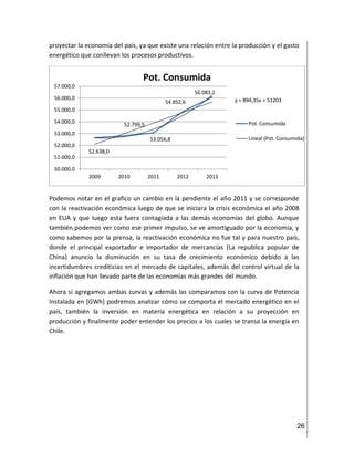 26
proyectar la economía del país, ya que existe una relación entre la producción y el gasto
energético que conllevan los procesos productivos.
Podemos notar en el grafico un cambio en la pendiente el año 2011 y se corresponde
con la reactivación económica luego de que se iniciara la crisis económica el año 2008
en EUA y que luego esta fuera contagiada a las demás economías del globo. Aunque
también podemos ver como ese primer impulso, se ve amortiguado por la economía, y
como sabemos por la prensa, la reactivación económica no fue tal y para nuestro país,
donde el principal exportador e importador de mercancías (La republica popular de
China) anuncio la disminución en su tasa de crecimiento económico debido a las
incertidumbres crediticias en el mercado de capitales, además del control virtual de la
inflación que han llevado parte de las economías más grandes del mundo.
Ahora si agregamos ambas curvas y además las comparamos con la curva de Potencia
Instalada en [GWh] podremos analizar cómo se comporta el mercado energético en el
país, también la inversión en materia energética en relación a su proyección en
producción y finalmente poder entender los precios a los cuales se transa la energía en
Chile.
52.638,0
52.799,5
53.056,8
54.852,6
56.083,2
y = 894,35x + 51203
50.000,0
51.000,0
52.000,0
53.000,0
54.000,0
55.000,0
56.000,0
57.000,0
2009 2010 2011 2012 2013
Pot. Consumida
Pot. Consumida
Lineal (Pot. Consumida)
 
