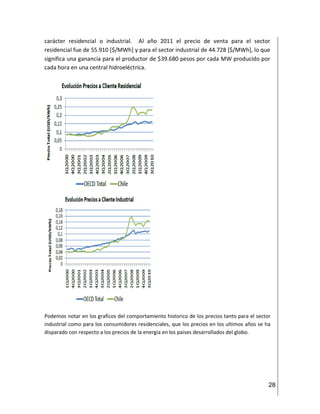 28
carácter residencial o industrial. Al año 2011 el precio de venta para el sector
residencial fue de 55.910 [$/MWh] y para el sector industrial de 44.728 [$/MWh], lo que
significa una ganancia para el productor de $39.680 pesos por cada MW producido por
cada hora en una central hidroeléctrica.
Podemos notar en los graficos del comportamiento historico de los precios tanto para el sector
industrial como para los consumidores residenciales, que los precios en los ultimos años se ha
disparado con respecto a los precios de la energia en los paises desarrollados del globo.
 