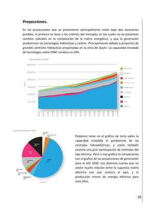 29
Proyecciones.
En las proyecciones que se presentaran principalmente están bajo dos escenarios
posibles, el primero en base a los criterios del mercado, en los cuales no se presentan
cambios radicales en la composición de la matriz energética, y que la generación
predominan las tecnologías hidráulicas y carbón. Principalmente debido a proyectos de
grandes centrales hidráulicas proyectadas en la zona de Aysén. La capacidad instalada
de tecnologías sobre ERNC rondara un 24%.
Podemos notar en el gráfico de torta sobre la
capacidad instalada el predominio de las
centrales hidroeléctricas, y como también
existiría una gran participación de centrales del
tipo térmica. Pero si ese grafico lo comparamos
con el grafico de las proyecciones de generación
para el año 2030, nos daremos cuenta que no
existe mucha relación entre la supuesta matriz
eléctrica con que contara el país, y la
producción misma de energía eléctrica para
esos años.
 