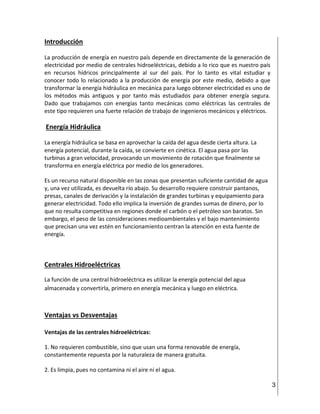 3
Introducción
La producción de energía en nuestro país depende en directamente de la generación de
electricidad por medio de centrales hidroeléctricas, debido a lo rico que es nuestro país
en recursos hídricos principalmente al sur del país. Por lo tanto es vital estudiar y
conocer todo lo relacionado a la producción de energía por este medio, debido a que
transformar la energía hidráulica en mecánica para luego obtener electricidad es uno de
los métodos más antiguos y por tanto más estudiados para obtener energía segura.
Dado que trabajamos con energías tanto mecánicas como eléctricas las centrales de
este tipo requieren una fuerte relación de trabajo de ingenieros mecánicos y eléctricos.
Energía Hidráulica
La energía hidráulica se basa en aprovechar la caída del agua desde cierta altura. La
energía potencial, durante la caída, se convierte en cinética. El agua pasa por las
turbinas a gran velocidad, provocando un movimiento de rotación que finalmente se
transforma en energía eléctrica por medio de los generadores.
Es un recurso natural disponible en las zonas que presentan suficiente cantidad de agua
y, una vez utilizada, es devuelta río abajo. Su desarrollo requiere construir pantanos,
presas, canales de derivación y la instalación de grandes turbinas y equipamiento para
generar electricidad. Todo ello implica la inversión de grandes sumas de dinero, por lo
que no resulta competitiva en regiones donde el carbón o el petróleo son baratos. Sin
embargo, el peso de las consideraciones medioambientales y el bajo mantenimiento
que precisan una vez estén en funcionamiento centran la atención en esta fuente de
energía.
Centrales Hidroeléctricas
La función de una central hidroeléctrica es utilizar la energía potencial del agua
almacenada y convertirla, primero en energía mecánica y luego en eléctrica.
Ventajas vs Desventajas
Ventajas de las centrales hidroeléctricas:
1. No requieren combustible, sino que usan una forma renovable de energía,
constantemente repuesta por la naturaleza de manera gratuita.
2. Es limpia, pues no contamina ni el aire ni el agua.
 