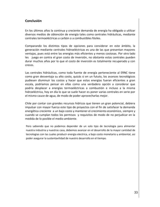 33
Conclusión
En los últimos años la continua y creciente demanda de energía ha obligado a utilizar
diversos medios de obtención de energía tales como centrales hidráulicas, mediante
centrales termoeléctricas a carbón o a combustibles fósiles.
Comparando los distintos tipos de opciones para considerar en este ámbito, la
generación mediante centrales hidroeléctricas es una de las que presentan mayores
ventajas, pues está entre las energías más eficientes y menos costosas. Por otro lado
les juega en contra el gran costo de inversión, no obstante estas centrales pueden
durar muchos años por lo que el costo de inversión es totalmente recuperado y con
creces.
Las centrales hidráulicas, como toda fuente de energía perteneciente al ERNC tiene
como gran desventaja su alto costo, quizás si en un fututo, los avances tecnológicos
pudiesen disminuir los costos y hacer que estas energías fueran eficientes a gran
escala, podríamos pensar en ellas como una verdadera opción a considerar que
podría desplazar a energías termoeléctricas a combustión e incluso a la misma
hidroeléctrica, hoy en día lo que se suele hacer es poner varias centrales en serie por
el mismo cauce de agua, de modo de poder aprovecharlas mejor.
Chile por contar con grandes recursos hídricos que tienen un gran potencial, debiera
impulsar con mayor fuerza este tipo de proyectos con el fin de satisfacer la demanda
energética creciente a un bajo costo y mantener el crecimiento económico, siempre y
cuando se cumplan todos los permisos y requisitos de modo de no perjudicar en la
medida de lo posible el medio ambiente.
Pero sabiendo que no podemos depender de un solo tipo de tecnologia para alimentar
nuestra industria y nuestras casa, debemos avanzar en el desarrollo de la mayor cantidad de
tecnologias con las cuales producir energia electrica, a bajo costo monetario y ambiental, asi
poder asegurar la sustentavilidad de nuestro desarrollo en el tiempo.
 
