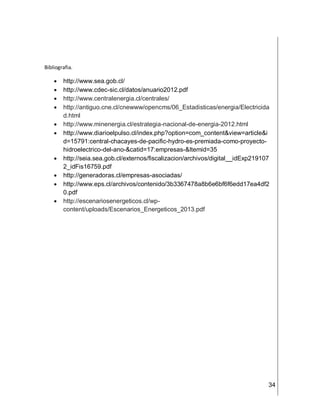 34
Bibliografia.
 http://www.sea.gob.cl/
 http://www.cdec-sic.cl/datos/anuario2012.pdf
 http://www.centralenergia.cl/centrales/
 http://antiguo.cne.cl/cnewww/opencms/06_Estadisticas/energia/Electricida
d.html
 http://www.minenergia.cl/estrategia-nacional-de-energia-2012.html
 http://www.diarioelpulso.cl/index.php?option=com_content&view=article&i
d=15791:central-chacayes-de-pacific-hydro-es-premiada-como-proyecto-
hidroelectrico-del-ano-&catid=17:empresas-&Itemid=35
 http://seia.sea.gob.cl/externos/fiscalizacion/archivos/digital__idExp219107
2_idFis16759.pdf
 http://generadoras.cl/empresas-asociadas/
 http://www.eps.cl/archivos/contenido/3b3367478a8b6e6bf6f6edd17ea4df2
0.pdf
 http://escenariosenergeticos.cl/wp-
content/uploads/Escenarios_Energeticos_2013.pdf
 