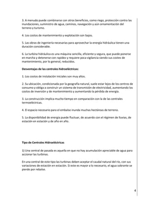 4
3. A menudo puede combinarse con otros beneficios, como riego, protección contra las
inundaciones, suministro de agua, caminos, navegación y aún ornamentación del
terreno y turismo.
4. Los costos de mantenimiento y explotación son bajos.
5. Las obras de ingeniería necesarias para aprovechar la energía hidráulica tienen una
duración considerable.
6. La turbina hidráulica es una máquina sencilla, eficiente y segura, que puede ponerse
en marcha y detenerse con rapidez y requiere poca vigilancia siendo sus costes de
mantenimiento, por lo general, reducidos.
Desventajas de las centrales hidroeléctricas:
1. Los costos de instalación iniciales son muy altos.
2. Su ubicación, condicionada por la geografía natural, suele estar lejos de los centros de
consumo y obliga a construir un sistema de transmisión de electricidad, aumentando los
costos de inversión y de mantenimiento y aumentando la pérdida de energía.
3. La construcción implica mucho tiempo en comparación con la de las centrales
termoeléctricas.
4. El espacio necesario para el embalse inunda muchas hectáreas de terreno.
5. La disponibilidad de energía puede fluctuar, de acuerdo con el régimen de lluvias, de
estación en estación y de año en año.
Tipo de Centrales Hidroeléctricas
1) Una central de pasada es aquella en que no hay acumulación apreciable de agua para
accionar las turbinas.
En una central de este tipo las turbinas deben aceptar el caudal natural del río, con sus
variaciones de estación en estación. Si este es mayor a lo necesario, el agua sobrante se
pierde por rebalse.
 