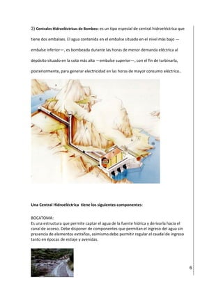 6
3) Centrales Hidroeléctricas de Bombeo: es un tipo especial de central hidroeléctrica que
tiene dos embalses. El agua contenida en el embalse situado en el nivel más bajo —
embalse inferior—, es bombeada durante las horas de menor demanda eléctrica al
depósito situado en la cota más alta —embalse superior—, con el fin de turbinarla,
posteriormente, para generar electricidad en las horas de mayor consumo eléctrico..
Una Central Hidroeléctrica tiene los siguientes componentes:
BOCATOMA:
Es una estructura que permite captar el agua de la fuente hídrica y derivarla hacia el
canal de acceso. Debe disponer de componentes que permitan el ingreso del agua sin
presencia de elementos extraños, asimismo debe permitir regular el caudal de ingreso
tanto en épocas de estiaje y avenidas.
 