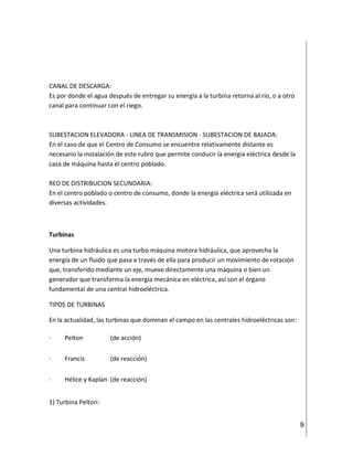 9
CANAL DE DESCARGA:
Es por donde el agua después de entregar su energía a la turbina retorna al río, o a otro
canal para continuar con el riego.
SUBESTACION ELEVADORA - LINEA DE TRANSMISION - SUBESTACION DE BAJADA:
En el caso de que el Centro de Consumo se encuentre relativamente distante es
necesario la instalación de este rubro que permite conducir la energía eléctrica desde la
casa de máquina hasta el centro poblado.
RED DE DISTRIBUCION SECUNDARIA:
En el centro poblado o centro de consumo, donde la energía eléctrica será utilizada en
diversas actividades.
Turbinas
Una turbina hidráulica es una turbo máquina motora hidráulica, que aprovecha la
energía de un fluido que pasa a través de ella para producir un movimiento de rotación
que, transferido mediante un eje, mueve directamente una máquina o bien un
generador que transforma la energía mecánica en eléctrica, así son el órgano
fundamental de una central hidroeléctrica.
TIPOS DE TURBINAS
En la actualidad, las turbinas que dominan el campo en las centrales hidroeléctricas son:
· Pelton (de acción)
· Francis (de reacción)
· Hélice y Kaplan (de reacción)
1) Turbina Pelton:
 