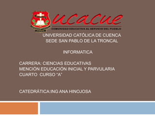 UNIVERSIDAD CATÓLICA DE CUENCA
SEDE SAN PABLO DE LA TRONCAL
INFORMATICA
CARRERA: CIENCIAS EDUCATIVAS
MENCIÓN EDUCACIÓN INICIAL Y PARVULARIA
CUARTO CURSO “A”
CATEDRÁTICA:ING ANA HINOJOSA
 