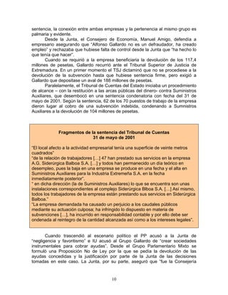 sentencia, la conexión entre ambas empresas y la pertenencia al mismo grupo es
palmaria y evidente.
       Desde la Junta, el Consejero de Economía, Manuel Amigo, defendía a
empresario asegurando que “Alfonso Gallardo no es un defraudador, ha creado
empleo” y rechazaba que hubiese falta de control desde la Junta que “ha hecho lo
que tenía que hacer”.
       Cuando se requirió a la empresa beneficiaria la devolución de los 117,4
millones de pesetas, Gallardo recurrió ante el Tribunal Superior de Justicia de
Extremadura. En un primer momento el TSJ dictaminó que no se procediese a la
devolución de la subvención hasta que hubiese sentencia firme, pero exigió a
Gallardo que depositase un aval de 188 millones de pesetas.
       Paralelamente, el Tribunal de Cuentas del Estado iniciaba un procedimiento
de alcance – con la restitución a las arcas públicas del dinero- contra Suministros
Auxiliares, que desembocó en una sentencia condenatoria con fecha del 31 de
mayo de 2001. Según la sentencia, 62 de los 70 puestos de trabajo de la empresa
dieron lugar al cobro de una subvención indebida, condenando a Sumnistros
Auxiliares a la devolución de 104 millones de pesetas.



             Fragmentos de la sentencia del Tribunal de Cuentas
                            31 de mayo de 2001

“El local afecto a la actividad empresarial tenía una superficie de veinte metros
cuadrados”
“de la relación de trabajadores […] 47 han prestado sus servicios en la empresa
A.G. Siderúrgica Balboa S.A. […] y todos han permanecido un día teórico en
desempleo, pues la baja en una empresa se produce en una fecha y el alta en
Suministros Auxiliares para la Industria Extremeña S.A. en la fecha
inmediatamente posterior”.
“ en dicha dirección (la de Suministros Auxiliares) lo que se encuentra son unas
instalaciones correspondientes al complejo Siderúrgica Blboa S.A. […] Así mismo,
todos los trabajadores de la empresa están prestando sus servicios en Siderúrgica
Balboa.”
“La empresa demandada ha causado un perjuicio a los caudales públicos
mediante su actuación culposa; ha infringido lo dispuesto en materia de
subvenciones […], ha incurrido en responsabilidad contable y por ello debe ser
ondenada al reintegro de la cantidad alcanzada así como a los intereses legales”.


       Cuando trascendió al escenario político el PP acusó a la Junta de
“negligencia y favoritismo” e IU acusó al Grupo Gallardo de “crear sociedades
instrumentales para cobrar ayudas”. Desde el Grupo Parlamentario Mixto se
formuló una Proposición No de Ley por la que se pedía la devolución de las
ayudas concedidas y la justificación por parte de la Junta de las decisiones
tomadas en este caso. La Junta, por su parte, aseguró que “fue la Consejería


                                        10
 