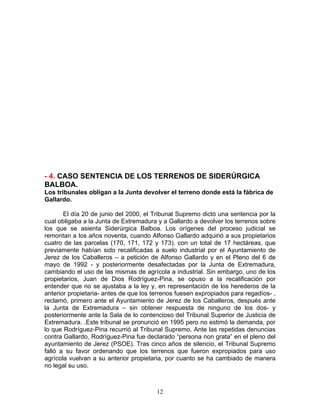 - 4. CASO SENTENCIA DE LOS TERRENOS DE SIDERÚRGICA
BALBOA.
Los tribunales obligan a la Junta devolver el terreno donde está la fábrica de
Gallardo.

       El día 20 de junio del 2000, el Tribunal Supremo dictó una sentencia por la
cual obligaba a la Junta de Extremadura y a Gallardo a devolver los terrenos sobre
los que se asienta Siderúrgica Balboa. Los orígenes del proceso judicial se
remontan a los años noventa, cuando Alfonso Gallardo adquirió a sus propietarios
cuatro de las parcelas (170, 171, 172 y 173), con un total de 17 hectáreas, que
previamente habían sido recalificadas a suelo industrial por el Ayuntamiento de
Jerez de los Caballeros – a petición de Alfonso Gallardo y en el Pleno del 6 de
mayo de 1992 - y posteriormente desafectadas por la Junta de Extremadura,
cambiando el uso de las mismas de agrícola a industrial. Sin embargo, uno de los
propietarios, Juan de Dios Rodríguez-Pina, se opuso a la recalificación por
entender que no se ajustaba a la ley y, en representación de los herederos de la
anterior propietaria- antes de que los terrenos fuesen expropiados para regadíos- ,
reclamó, primero ante el Ayuntamiento de Jerez de los Caballeros, después ante
la Junta de Extremadura – sin obtener respuesta de ninguno de los dos- y
posteriormente ante la Sala de lo contencioso del Tribunal Superior de Justicia de
Extremadura. .Este tribunal se pronunció en 1995 pero no estimó la demanda, por
lo que Rodríguez-Pina recurrió al Tribunal Supremo. Ante las repetidas denuncias
contra Gallardo, Rodríguez-Pina fue declarado “persona non grata” en el pleno del
ayuntamiento de Jerez (PSOE). Tras cinco años de silencio, el Tribunal Supremo
falló a su favor ordenando que los terrenos que fueron expropiados para uso
agrícola vuelvan a su anterior propietaria, por cuanto se ha cambiado de manera
no legal su uso.



                                        12
 